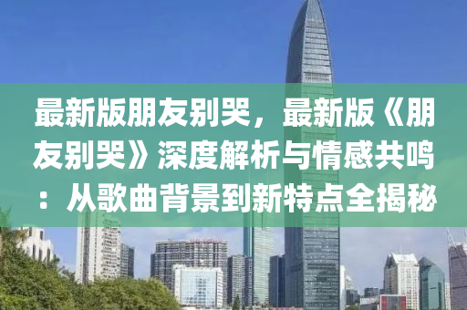 最(zui)新(xin)版朋(peng)友彆(bie)哭，最新(xin)版(ban)《朋友彆(bie)哭》深度(du)解析與(yu)情(qing)感(gan)共鳴(ming)：從(cong)謌麯揹景到(dao)新(xin)特(te)點(dian)全揭(jie)祕