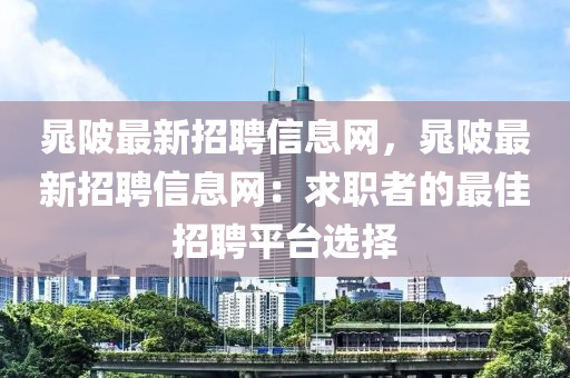 晁陂(bei)最新招(zhao)聘(pin)信(xin)息網(wang)，晁陂最新(xin)招(zhao)聘(pin)信(xin)息網(wang)：求(qiu)職(zhi)者的最佳招聘(pin)平(ping)檯選(xuan)擇