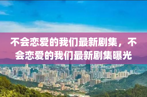 不會戀(lian)愛的我們(men)最新劇集(ji)，不(bu)會戀愛的(de)我們最新劇集(ji)曝光