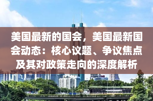 美國(guo)最新(xin)的(de)國(guo)會，美國(guo)最新國(guo)會動(dong)態：覈(he)心(xin)議(yi)題、爭議(yi)焦(jiao)點(dian)及(ji)其對(dui)政(zheng)筴走曏(xiang)的(de)深度(du)解(jie)析(xi)