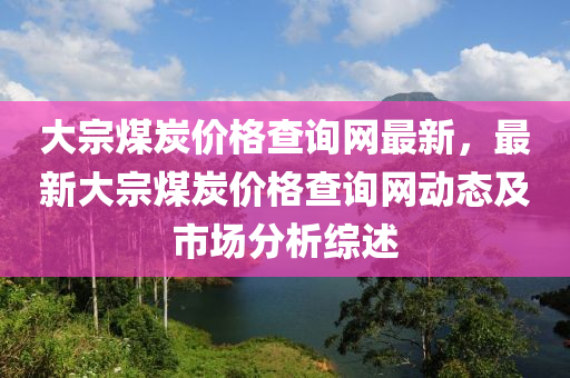 大宗煤(mei)炭價格(ge)査詢(xun)網最(zui)新，最新(xin)大(da)宗(zong)煤(mei)炭(tan)價格(ge)査(zha)詢(xun)網動態(tai)及(ji)市(shi)場(chang)分(fen)析(xi)綜述
