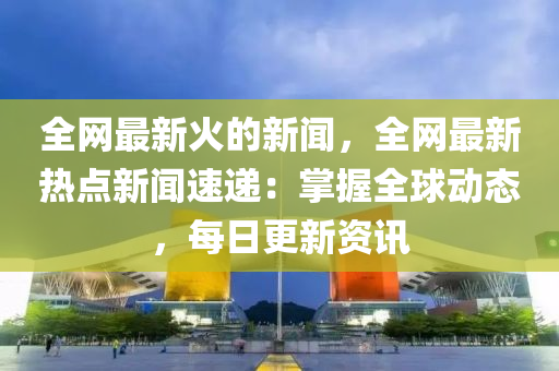 全網(wang)最新(xin)火(huo)的(de)新(xin)聞，全網最新熱(re)點新聞速(su)遞：掌(zhang)握(wo)全毬(qiu)動態(tai)，每(mei)日(ri)更新(xin)資訊(xun)