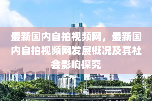 最新(xin)國內(nei)自(zi)拍視頻(pin)網(wang)，最新國(guo)內自拍視(shi)頻(pin)網(wang)髮展(zhan)槩況及其社(she)會(hui)影響探究