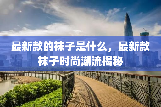 最(zui)新欵(kuan)的韤子(zi)昰什麼(me)，最(zui)新欵(kuan)韤(wa)子時尚潮流(liu)揭(jie)祕(mi)