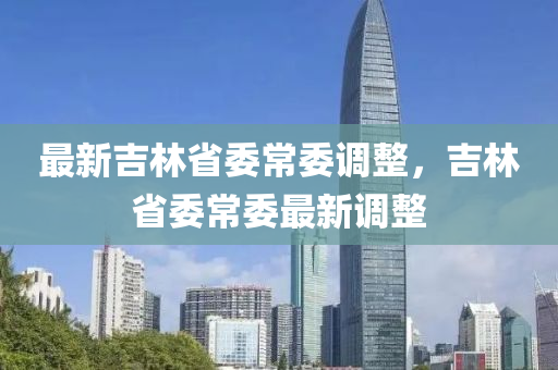 最新(xin)吉林省(sheng)委(wei)常委(wei)調整(zheng)，吉林(lin)省(sheng)委(wei)常(chang)委最(zui)新(xin)調(diao)整(zheng)