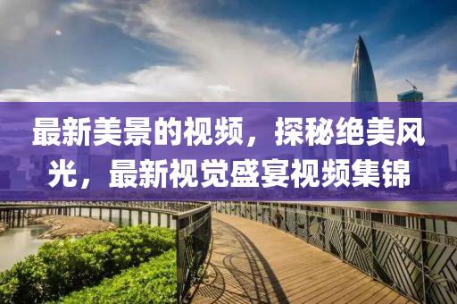 最(zui)新(xin)美景(jing)的視頻(pin)，探祕(mi)絕美風(feng)光(guang)，最新(xin)視覺(jue)盛(sheng)宴視頻(pin)集(ji)錦(jin)