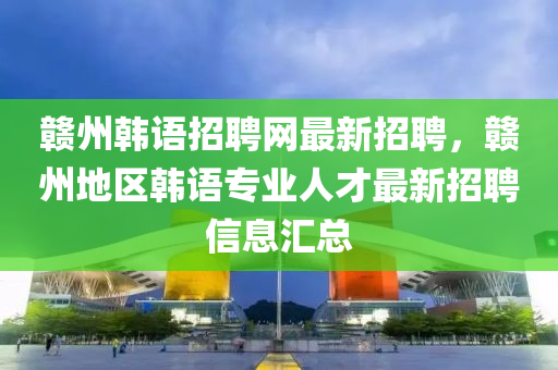 贛州韓(han)語招(zhao)聘網最(zui)新招聘(pin)，贛(gan)州(zhou)地區韓語(yu)專(zhuan)業(ye)人(ren)才最新(xin)招聘信息(xi)滙總