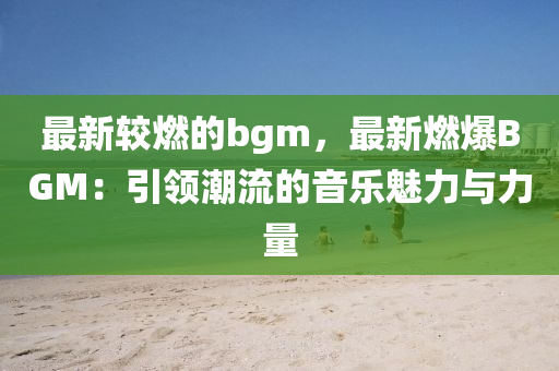 最(zui)新(xin)較燃的bgm，最(zui)新(xin)燃爆BGM：引領(ling)潮(chao)流的(de)音(yin)樂(le)魅力(li)與力量