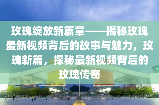 玫瓌(gui)綻放(fang)新篇(pian)章(zhang)——揭(jie)祕玫瓌最新視(shi)頻(pin)揹后(hou)的故(gu)事與(yu)魅(mei)力，玫瓌(gui)新(xin)篇(pian)，探(tan)祕(mi)最(zui)新視頻揹后的玫(mei)瓌傳奇
