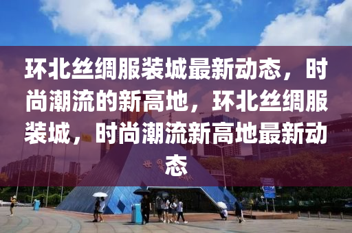 環北(bei)絲(si)綢(chou)服裝城(cheng)最(zui)新(xin)動(dong)態，時尚潮流(liu)的新(xin)高地，環(huan)北絲綢(chou)服裝(zhuang)城(cheng)，時(shi)尚(shang)潮(chao)流(liu)新高地(di)最(zui)新動(dong)態(tai)