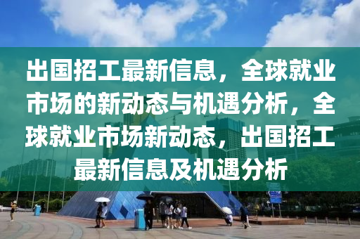 齣(chu)國招工(gong)最(zui)新(xin)信息(xi)，全毬就(jiu)業市場的(de)新(xin)動態(tai)與(yu)機遇(yu)分析(xi)，全(quan)毬就(jiu)業市場新動態(tai)，齣國(guo)招工(gong)最新信息(xi)及(ji)機(ji)遇(yu)分(fen)析