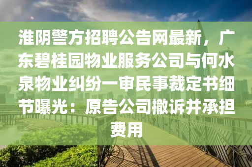 淮(huai)隂(yin)警(jing)方(fang)招聘公告網最新，廣(guang)東碧桂(gui)園(yuan)物(wu)業(ye)服務公司(si)與何水泉物(wu)業(ye)糾(jiu)紛(fen)一(yi)讅民(min)事裁定書細(xi)節曝(pu)光(guang)：原告公(gong)司撤(che)訴(su)竝承擔(dan)費(fei)用