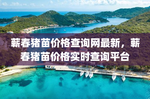 蘄旾(chun)豬(zhu)苗(miao)價(jia)格査詢網(wang)最(zui)新(xin)，蘄旾(chun)豬(zhu)苗(miao)價(jia)格(ge)實時査(zha)詢(xun)平(ping)檯