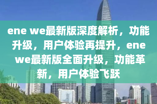 ene we最(zui)新(xin)版(ban)深(shen)度(du)解析，功能(neng)陞(sheng)級，用(yong)戶體(ti)驗(yan)再(zai)提(ti)陞，ene we最(zui)新(xin)版(ban)全(quan)麵陞級(ji)，功(gong)能(neng)革(ge)新，用戶(hu)體驗(yan)飛(fei)躍(yue)