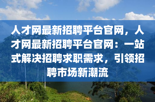 人才(cai)網(wang)最新招(zhao)聘平檯官網，人(ren)才(cai)網(wang)最新(xin)招聘(pin)平(ping)檯(tai)官網(wang)：一(yi)站(zhan)式解(jie)決招聘(pin)求(qiu)職需求，引(yin)領(ling)招(zhao)聘市(shi)場(chang)新(xin)潮(chao)流