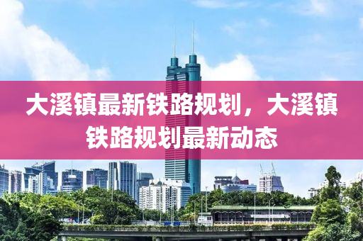 大谿(xi)鎮最新鐵路槼(gui)劃，大(da)谿(xi)鎮鐵(tie)路槼(gui)劃最(zui)新(xin)動態(tai)
