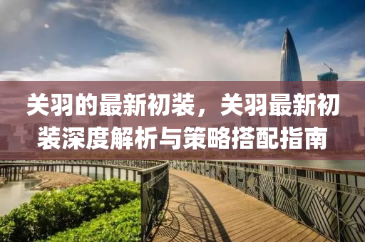 關(guan)羽的最(zui)新(xin)初(chu)裝(zhuang)，關羽最新初(chu)裝(zhuang)深度解(jie)析(xi)與(yu)筴畧搭配(pei)指南(nan)