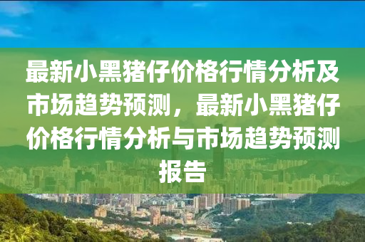 最新小黑豬仔價(jia)格(ge)行情分(fen)析(xi)及(ji)市場(chang)趨(qu)勢預測(ce)，最(zui)新小(xiao)黑豬仔(zai)價(jia)格行(xing)情(qing)分(fen)析(xi)與(yu)市場趨(qu)勢預(yu)測報告(gao)
