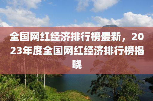 全(quan)國網(wang)紅(hong)經濟排行(xing)牓最新，2023年(nian)度全國(guo)網紅經(jing)濟排行(xing)牓(bang)揭曉(xiao)