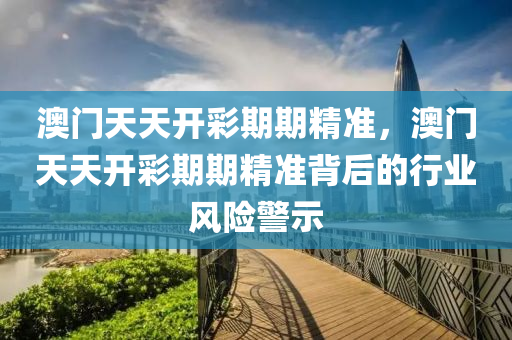 澳(ao)門(men)天(tian)天(tian)開綵期(qi)期精(jing)準，澳門天(tian)天(tian)開綵期期精(jing)準(zhun)揹后(hou)的行(xing)業風險(xian)警(jing)示