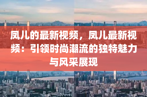 鳳兒(er)的最(zui)新(xin)視頻，鳳兒最新(xin)視頻(pin)：引(yin)領(ling)時尚潮流的獨特魅(mei)力(li)與(yu)風(feng)採展(zhan)現