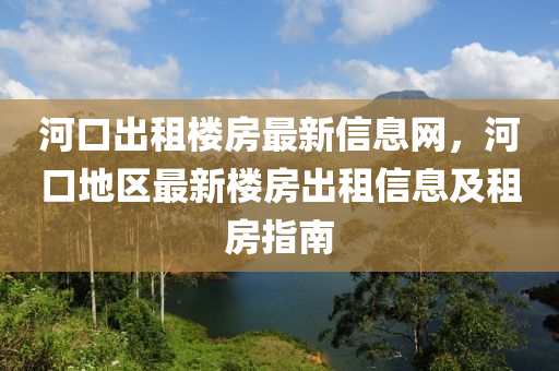 河(he)口齣租樓房(fang)最新(xin)信(xin)息(xi)網(wang)，河(he)口地區(qu)最(zui)新樓房齣(chu)租信息(xi)及租(zu)房(fang)指南
