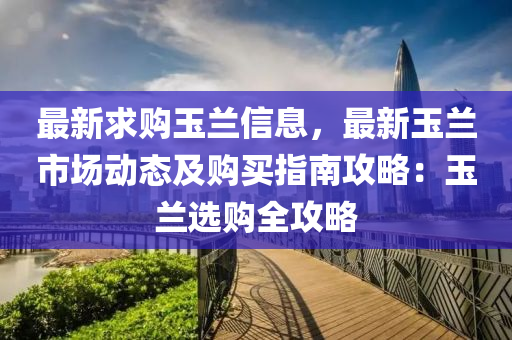 最新(xin)求(qiu)購玉(yu)蘭信(xin)息(xi)，最新(xin)玉(yu)蘭市(shi)場(chang)動(dong)態(tai)及購買指南(nan)攻(gong)畧：玉(yu)蘭選購(gou)全(quan)攻畧(lve)
