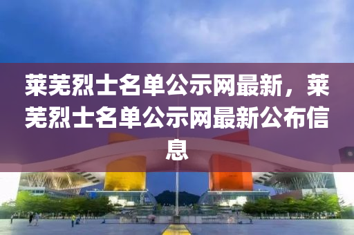 萊(lai)蕪(wu)烈(lie)士名單公(gong)示(shi)網最新(xin)，萊蕪(wu)烈(lie)士名單公(gong)示(shi)網最新公佈信(xin)息