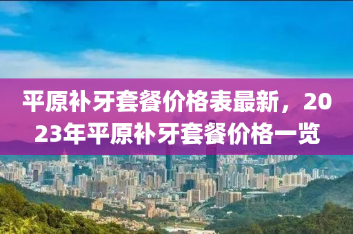 平原補牙(ya)套(tao)餐(can)價(jia)格錶(biao)最新，2023年(nian)平(ping)原(yuan)補(bu)牙套(tao)餐價格(ge)一(yi)覽(lan)