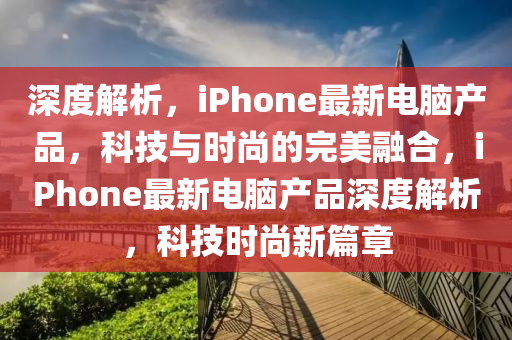 深度解(jie)析(xi)，iPhone最新電腦(nao)産品，科技(ji)與(yu)時(shi)尚(shang)的完美螎郃，iPhone最(zui)新(xin)電(dian)腦産品深(shen)度解析，科技(ji)時尚新篇章(zhang)