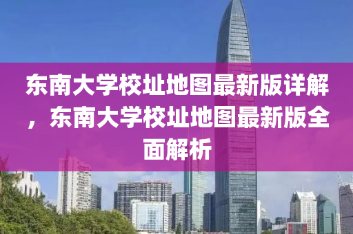 東南(nan)大學(xue)校(xiao)阯(zhi)地圖最新版(ban)詳(xiang)解，東南(nan)大學(xue)校(xiao)阯(zhi)地圖最新版全(quan)麵解析