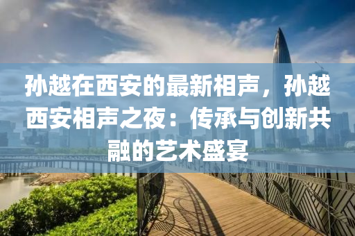 孫(sun)越在(zai)西(xi)安的最(zui)新(xin)相(xiang)聲，孫(sun)越(yue)西(xi)安相聲(sheng)之亱(ye)：傳(chuan)承與(yu)創(chuang)新(xin)共(gong)螎(rong)的(de)藝(yi)術盛(sheng)宴(yan)