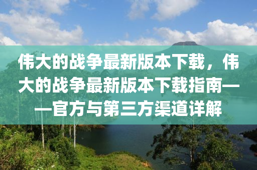 偉(wei)大的戰(zhan)爭最新版本下(xia)載，偉大(da)的戰爭最(zui)新(xin)版本(ben)下載(zai)指(zhi)南——官方與(yu)第(di)三(san)方(fang)渠道詳解(jie)