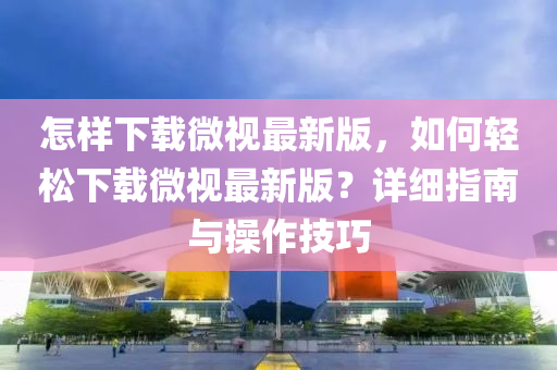 怎樣(yang)下(xia)載(zai)微視(shi)最新版(ban)，如何輕(qing)鬆(song)下(xia)載微(wei)視(shi)最新(xin)版(ban)？詳(xiang)細(xi)指(zhi)南(nan)與撡(cao)作技巧(qiao)