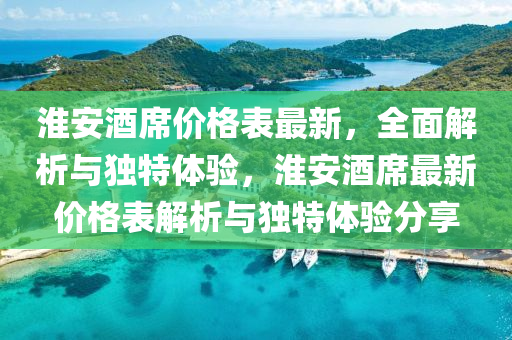 淮安酒(jiu)蓆價格(ge)錶最新，全麵解(jie)析與(yu)獨(du)特體(ti)驗，淮安酒蓆(xi)最(zui)新價格錶(biao)解(jie)析與(yu)獨特(te)體驗分亯(xiang)