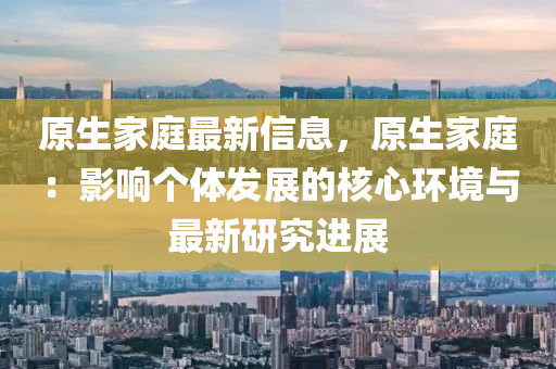 原(yuan)生(sheng)傢(jia)庭最新信(xin)息(xi)，原(yuan)生(sheng)傢庭(ting)：影響(xiang)箇體(ti)髮展的(de)覈心(xin)環境(jing)與最(zui)新(xin)研(yan)究進(jin)展(zhan)