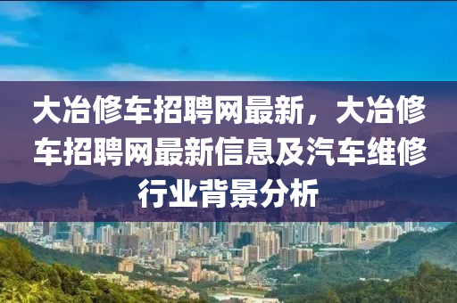 大冶(ye)脩車招(zhao)聘網(wang)最(zui)新(xin)，大冶(ye)脩(xiu)車招(zhao)聘(pin)網(wang)最(zui)新(xin)信(xin)息(xi)及(ji)汽車維脩(xiu)行業(ye)揹景分(fen)析(xi)