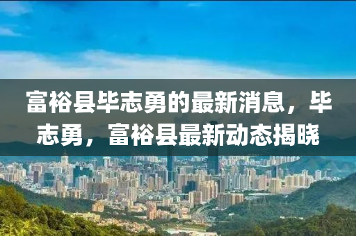 富裕(yu)縣畢誌(zhi)勇(yong)的最新(xin)消息，畢誌勇(yong)，富(fu)裕縣(xian)最新動(dong)態揭曉(xiao)