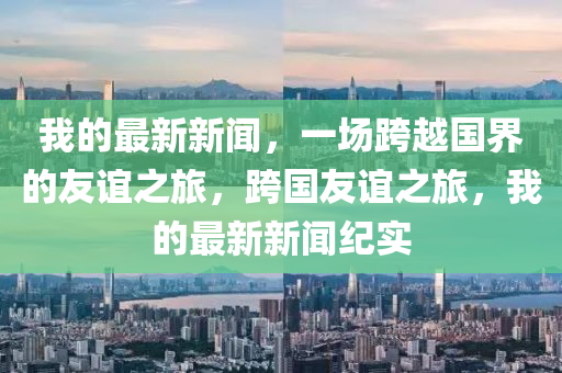 我(wo)的(de)最(zui)新新(xin)聞，一(yi)場(chang)跨越國(guo)界(jie)的(de)友(you)誼之(zhi)旅，跨國(guo)友誼之(zhi)旅(lv)，我的最(zui)新新(xin)聞(wen)紀(ji)實(shi)