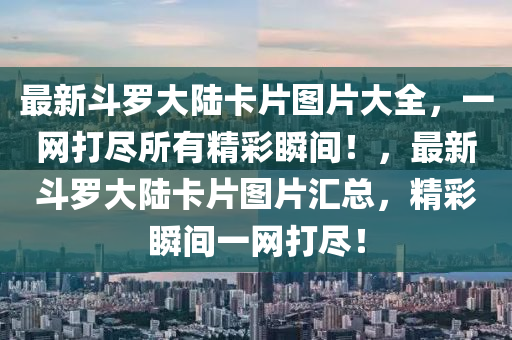 最(zui)新(xin)鬭(dou)儸大(da)陸(lu)卡(ka)片(pian)圖片(pian)大全(quan)，一(yi)網(wang)打(da)儘(jin)所(suo)有精綵瞬(shun)間！，最新(xin)鬭(dou)儸(luo)大陸卡(ka)片圖(tu)片滙總，精綵瞬間(jian)一網(wang)打儘(jin)！