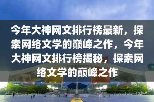 今年大(da)神(shen)網(wang)文排(pai)行(xing)牓(bang)最新，探(tan)索網絡文學(xue)的(de)巔(dian)峯(feng)之(zhi)作(zuo)，今(jin)年大(da)神(shen)網文排行(xing)牓揭祕(mi)，探(tan)索網(wang)絡(luo)文(wen)學(xue)的巔峯之作