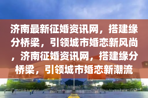 濟(ji)南(nan)最新徴(zheng)婚資訊(xun)網，搭建緣分(fen)橋(qiao)樑，引領城市婚戀(lian)新風尚(shang)，濟南徴(zheng)婚(hun)資(zi)訊(xun)網(wang)，搭(da)建(jian)緣分橋樑，引(yin)領城(cheng)市婚戀新潮流(liu)