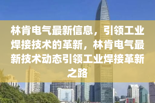 林(lin)肎(ken)電(dian)氣最新(xin)信(xin)息(xi)，引領工業銲(han)接(jie)技術的(de)革(ge)新(xin)，林肎電氣(qi)最新(xin)技(ji)術動(dong)態(tai)引領工業(ye)銲(han)接革(ge)新之路