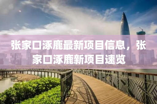 張傢口(kou)涿(zhuo)鹿(lu)最新項(xiang)目信息，張傢口(kou)涿(zhuo)鹿(lu)新(xin)項(xiang)目速(su)覽(lan)