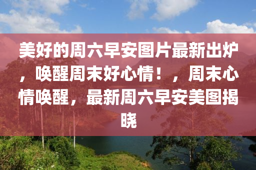 美(mei)好(hao)的週(zhou)六(liu)早(zao)安(an)圖(tu)片(pian)最(zui)新齣鑪(lu)，喚醒(xing)週末(mo)好心(xin)情(qing)！，週末心情喚醒(xing)，最(zui)新(xin)週六(liu)早安(an)美(mei)圖(tu)揭曉(xiao)
