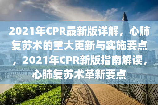 2021年CPR最(zui)新(xin)版(ban)詳解(jie)，心(xin)肺(fei)復(fu)囌術(shu)的(de)重(zhong)大更(geng)新與實(shi)施(shi)要點(dian)，2021年(nian)CPR新版指南解(jie)讀(du)，心肺復囌(su)術革新(xin)要點(dian)