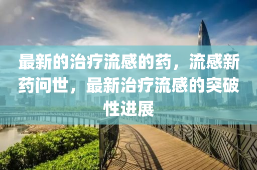 最(zui)新的治(zhi)療(liao)流感的(de)藥，流(liu)感新藥(yao)問(wen)世(shi)，最新治(zhi)療流(liu)感的(de)突(tu)破(po)性進(jin)展