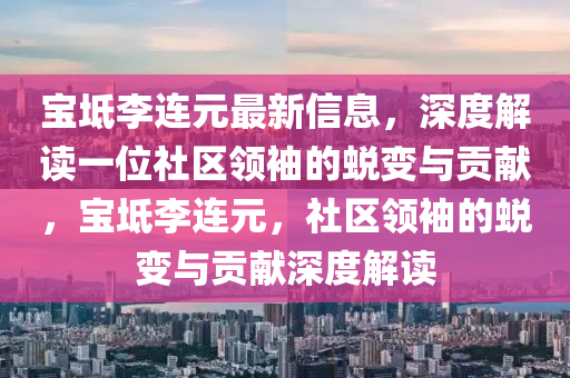 寶坻(chi)李(li)連(lian)元最新(xin)信息(xi)，深度解(jie)讀(du)一(yi)位社(she)區(qu)領(ling)袖的蛻(tui)變(bian)與貢獻(xian)，寶坻(chi)李(li)連(lian)元，社(she)區(qu)領(ling)袖的蛻變與(yu)貢(gong)獻深(shen)度(du)解(jie)讀