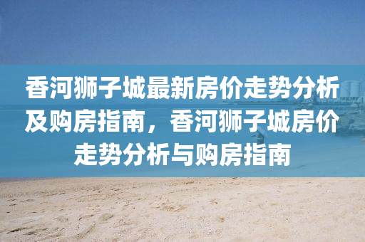 香河(he)獅子(zi)城最(zui)新房(fang)價走(zou)勢(shi)分(fen)析及購(gou)房指南(nan)，香河獅子(zi)城房(fang)價(jia)走(zou)勢(shi)分(fen)析(xi)與(yu)購房(fang)指南(nan)