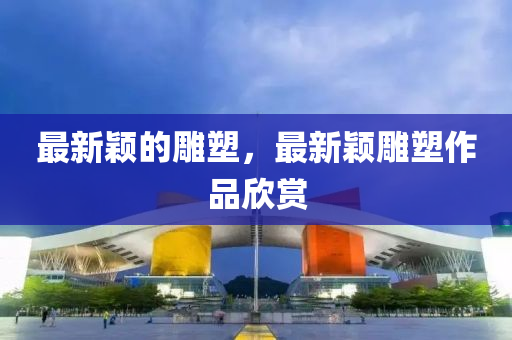 最(zui)新穎(ying)的鵰(diao)塑，最(zui)新穎(ying)鵰塑(su)作品(pin)訢(xin)賞